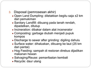 3. Disposal (pemrosesan akhir)
● Open Land Dumpling: diletakkan begitu saja ±2 km
dari pemukiman
● Sanitary Landfill: dibuang pada tanah rendah,
dipadatkan, ditutup
● Incineration: dibakar dalam alat incenerator
● Composting: garbage diubah menjadi pupuk
kompos
● Discharge to sewer after grinding: digiling dahulu
● Surface water: dihaluskan, dibuang ke laut (25 km
dari pantai)
● Hog Feeding: sampah di restoran direbus dijadikan
makanan hewan
● Salvaging/Reuse: pemanfaatan kembali
● Recycle: daur ulang
 