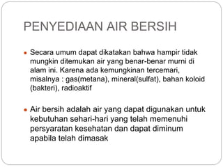 PENYEDIAAN AIR BERSIH
● Secara umum dapat dikatakan bahwa hampir tidak
mungkin ditemukan air yang benar-benar murni di
alam ini. Karena ada kemungkinan tercemari,
misalnya : gas(metana), mineral(sulfat), bahan koloid
(bakteri), radioaktif
● Air bersih adalah air yang dapat digunakan untuk
kebutuhan sehari-hari yang telah memenuhi
persyaratan kesehatan dan dapat diminum
apabila telah dimasak
 
