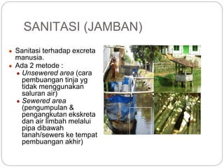 SANITASI (JAMBAN)
● Sanitasi terhadap excreta
manusia.
● Ada 2 metode :
● Unsewered area (cara
pembuangan tinja yg
tidak menggunakan
saluran air)
● Sewered area
(pengumpulan &
pengangkutan ekskreta
dan air limbah melalui
pipa dibawah
tanah/sewers ke tempat
pembuangan akhir)
 
