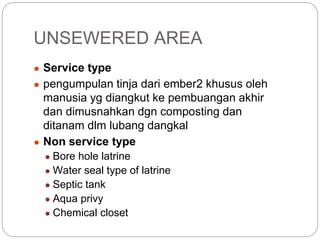 ● Service type
● pengumpulan tinja dari ember2 khusus oleh
manusia yg diangkut ke pembuangan akhir
dan dimusnahkan dgn composting dan
ditanam dlm lubang dangkal
● Non service type
● Bore hole latrine
● Water seal type of latrine
● Septic tank
● Aqua privy
● Chemical closet
UNSEWERED AREA
 