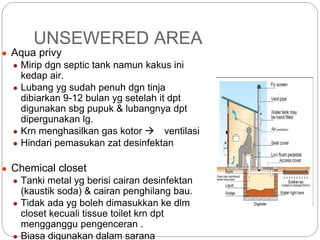 UNSEWERED AREA
● Aqua privy
● Mirip dgn septic tank namun kakus ini
kedap air.
● Lubang yg sudah penuh dgn tinja
dibiarkan 9-12 bulan yg setelah it dpt
digunakan sbg pupuk & lubangnya dpt
dipergunakan lg.
● Krn menghasilkan gas kotor  ventilasi
● Hindari pemasukan zat desinfektan
● Chemical closet
● Tanki metal yg berisi cairan desinfektan
(kaustik soda) & cairan penghilang bau.
● Tidak ada yg boleh dimasukkan ke dlm
closet kecuali tissue toilet krn dpt
mengganggu pengenceran .
● Biasa digunakan dalam sarana
 