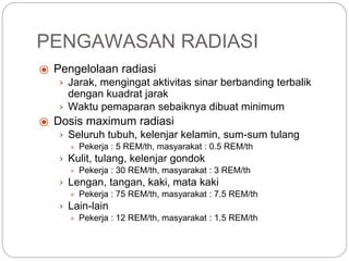PENGAWASAN RADIASI
⦿ Pengelolaan radiasi
› Jarak, mengingat aktivitas sinar berbanding terbalik
dengan kuadrat jarak
› Waktu pemaparan sebaiknya dibuat minimum
⦿ Dosis maximum radiasi
› Seluruh tubuh, kelenjar kelamin, sum-sum tulang
● Pekerja : 5 REM/th, masyarakat : 0.5 REM/th
› Kulit, tulang, kelenjar gondok
● Pekerja : 30 REM/th, masyarakat : 3 REM/th
› Lengan, tangan, kaki, mata kaki
● Pekerja : 75 REM/th, masyarakat : 7.5 REM/th
› Lain-lain
● Pekerja : 12 REM/th, masyarakat : 1.5 REM/th
 