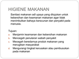 Sanitasi makanan adl upaya yang ditujukan untuk
kebersihan dan keamanan makanan agar tidak
menimbulkan bahaya kerscunan dan penyakit pada
manusia.
Tujuan:
a. Menjamin keamanan dan kebersihan makanan
b. Mencegah penularan wabah penyakit
c. Mecegah beredarnya produk makanan yang
merugikan masyarakat
d. Mengurangi tingkat kerusakan atau pembusukan
pada makanan
HIGIENE MAKANAN
 