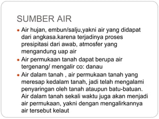 SUMBER AIR
● Air hujan, embun/salju,yakni air yang didapat
dari angkasa.karena terjadinya proses
presipitasi dari awab, atmosfer yang
mengandung uap air
● Air permukaan tanah dapat berupa air
tergenang/ mengalir co: danau
● Air dalam tanah , air permukaan tanah yang
meresap kedalam tanah, jadi telah mengalami
penyaringan oleh tanah ataupun batu-batuan.
Air dalam tanah sekali waktu juga akan menjadi
air permukaan, yakni dengan mengalirkannya
air tersebut kelaut
 