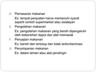D. Pemasaran makanan
Ex: tempat penjualan harus memenuhi syarat
seperti contoh supermarket atau swalayan
E. Pengolahan makanan
Ex: pengolahan makanan yang bersih dipengaruhi
oleh kebersihan daput dan alat memasak
F. Penyajian makanan
Ex: bersih dan tertutup dan tidak terkontaminasi
G. Penyimpanan makanan
Ex: dalam lemari atau alat pendingin
 