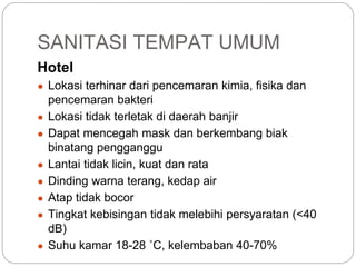 SANITASI TEMPAT UMUM
Hotel
● Lokasi terhinar dari pencemaran kimia, fisika dan
pencemaran bakteri
● Lokasi tidak terletak di daerah banjir
● Dapat mencegah mask dan berkembang biak
binatang pengganggu
● Lantai tidak licin, kuat dan rata
● Dinding warna terang, kedap air
● Atap tidak bocor
● Tingkat kebisingan tidak melebihi persyaratan (<40
dB)
● Suhu kamar 18-28 ˚C, kelembaban 40-70%
 