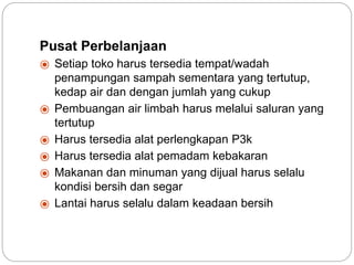 Pusat Perbelanjaan
⦿ Setiap toko harus tersedia tempat/wadah
penampungan sampah sementara yang tertutup,
kedap air dan dengan jumlah yang cukup
⦿ Pembuangan air limbah harus melalui saluran yang
tertutup
⦿ Harus tersedia alat perlengkapan P3k
⦿ Harus tersedia alat pemadam kebakaran
⦿ Makanan dan minuman yang dijual harus selalu
kondisi bersih dan segar
⦿ Lantai harus selalu dalam keadaan bersih
 