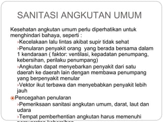 SANITASI ANGKUTAN UMUM
Kesehatan angkutan umum perlu diperhatikan untuk
menghindari bahaya, seperti :
›Kecelakaan lalu lintas akibat supir tidak sehat
›Penularan penyakit orang yang berada bersama dalam
1 kendaraan ( faktor: ventilasi, kepadatan penumpang,
kebersihan, perilaku penumpang)
›Angkutan dapat menyebarkan penyakit dari satu
daerah ke daerah lain dengan membawa penumpang
yang berpenyakit menular
›Vektor ikut terbawa dan menyebabkan penyakit lebih
jauh
⦿Pencegahan penularan
›Pemeriksaan sanitasi angkutan umum, darat, laut dan
udara
›Tempat pemberhentian angkutan harus memenuhi
 
