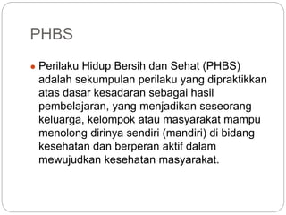 PHBS
● Perilaku Hidup Bersih dan Sehat (PHBS)
adalah sekumpulan perilaku yang dipraktikkan
atas dasar kesadaran sebagai hasil
pembelajaran, yang menjadikan seseorang
keluarga, kelompok atau masyarakat mampu
menolong dirinya sendiri (mandiri) di bidang
kesehatan dan berperan aktif dalam
mewujudkan kesehatan masyarakat.
 
