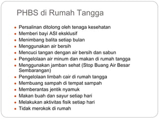 PHBS di Rumah Tangga
● Persalinan ditolong oleh tenaga kesehatan
● Memberi bayi ASI eksklusif
● Menimbang balita setiap bulan
● Menggunakan air bersih
● Mencuci tangan dengan air bersih dan sabun
● Pengelolaan air minum dan makan di rumah tangga
● Menggunakan jamban sehat (Stop Buang Air Besar
Sembarangan)
● Pengelolaan limbah cair di rumah tangga
● Membuang sampah di tempat sampah
● Memberantas jentik nyamuk
● Makan buah dan sayur setiap hari
● Melakukan aktivitas fisik setiap hari
● Tidak merokok di rumah
 