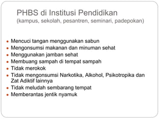 PHBS di Institusi Pendidikan
(kampus, sekolah, pesantren, seminari, padepokan)
● Mencuci tangan menggunakan sabun
● Mengonsumsi makanan dan minuman sehat
● Menggunakan jamban sehat
● Membuang sampah di tempat sampah
● Tidak merokok
● Tidak mengonsumsi Narkotika, Alkohol, Psikotropika dan
Zat Adiktif lainnya
● Tidak meludah sembarang tempat
● Memberantas jentik nyamuk
 