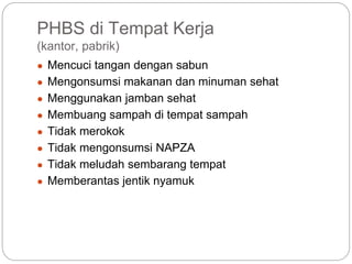 PHBS di Tempat Kerja
(kantor, pabrik)
● Mencuci tangan dengan sabun
● Mengonsumsi makanan dan minuman sehat
● Menggunakan jamban sehat
● Membuang sampah di tempat sampah
● Tidak merokok
● Tidak mengonsumsi NAPZA
● Tidak meludah sembarang tempat
● Memberantas jentik nyamuk
 