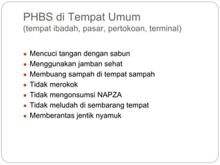 PHBS di Tempat Umum
(tempat ibadah, pasar, pertokoan, terminal)
● Mencuci tangan dengan sabun
● Menggunakan jamban sehat
● Membuang sampah di tempat sampah
● Tidak merokok
● Tidak mengonsumsi NAPZA
● Tidak meludah di sembarang tempat
● Memberantas jentik nyamuk
 