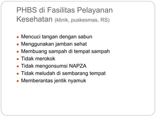 PHBS di Fasilitas Pelayanan
Kesehatan (klinik, puskesmas, RS)
● Mencuci tangan dengan sabun
● Menggunakan jamban sehat
● Membuang sampah di tempat sampah
● Tidak merokok
● Tidak mengonsumsi NAPZA
● Tidak meludah di sembarang tempat
● Memberantas jentik nyamuk
 