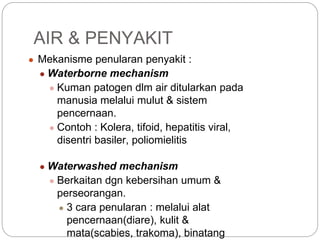 ● Mekanisme penularan penyakit :
● Waterborne mechanism
● Kuman patogen dlm air ditularkan pada
manusia melalui mulut & sistem
pencernaan.
● Contoh : Kolera, tifoid, hepatitis viral,
disentri basiler, poliomielitis
● Waterwashed mechanism
● Berkaitan dgn kebersihan umum &
perseorangan.
● 3 cara penularan : melalui alat
pencernaan(diare), kulit &
mata(scabies, trakoma), binatang
AIR & PENYAKIT
 