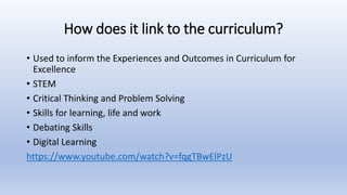 How does it link to the curriculum?
• Used to inform the Experiences and Outcomes in Curriculum for
Excellence
• STEM
• Critical Thinking and Problem Solving
• Skills for learning, life and work
• Debating Skills
• Digital Learning
https://www.youtube.com/watch?v=fqgTBwElPzU
 