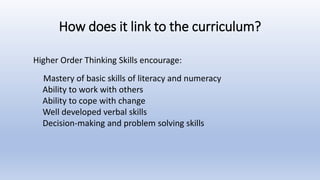 How does it link to the curriculum?
Mastery of basic skills of literacy and numeracy
Ability to work with others
Ability to cope with change
Well developed verbal skills
Decision-making and problem solving skills
Higher Order Thinking Skills encourage:
 
