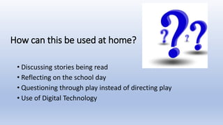How can this be used at home?
• Discussing stories being read
• Reflecting on the school day
• Questioning through play instead of directing play
• Use of Digital Technology
 