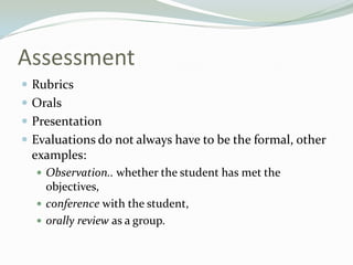 Assessment
 Rubrics
 Orals
 Presentation
 Evaluations do not always have to be the formal, other
examples:
 Observation.. whether the student has met the
objectives,
 conference with the student,
 orally review as a group.
 