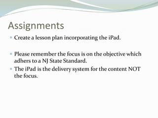 Assignments
 Create a lesson plan incorporating the iPad.
 Please remember the focus is on the objective which
adhers to a NJ State Standard.
 The iPad is the delivery system for the content NOT
the focus.
 
