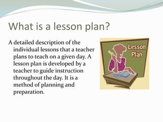What is a lesson plan?
A detailed description of the
individual lessons that a teacher
plans to teach on a given day. A
lesson plan is developed by a
teacher to guide instruction
throughout the day. It is a
method of planning and
preparation.
 