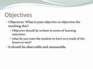 Objectives
 Objectives. What is your objective or objectives for
teaching this?
 Objective should be written in terms of learning
outcomes.
 what do you want the student to learn as a result of the
lesson or unit?
 It should be observable and measurable.
 