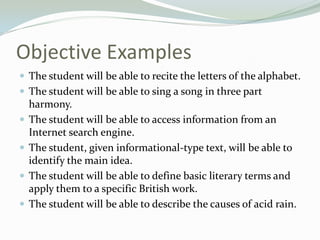Objective Examples
 The student will be able to recite the letters of the alphabet.
 The student will be able to sing a song in three part
harmony.
 The student will be able to access information from an
Internet search engine.
 The student, given informational-type text, will be able to
identify the main idea.
 The student will be able to define basic literary terms and
apply them to a specific British work.
 The student will be able to describe the causes of acid rain.
 