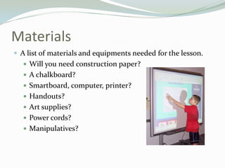 Materials
 A list of materials and equipments needed for the lesson.
 Will you need construction paper?
 A chalkboard?
 Smartboard, computer, printer?
 Handouts?
 Art supplies?
 Power cords?
 Manipulatives?
 