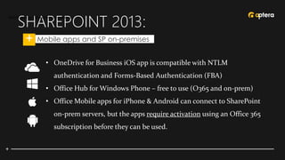 SHAREPOINT 2013:
• Mobile apps and SP on-premises
Mobile apps and SharePoint on-premises
• OneDrive for Business iOS app is compatible with NTLM
authentication and Forms-Based Authentication (FBA)
• Office Hub for Windows Phone – free to use (O365 and on-prem)
• Office Mobile apps for iPhone & Android can connect to SharePoint
on-prem servers, but the apps require activation using an Office 365
subscription before they can be used.
 