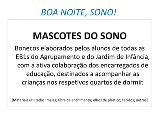 BOA NOITE, SONO!
MASCOTES DO SONO
Bonecos elaborados pelos alunos de todas as
EB1s do Agrupamento e do Jardim de Infância,
com a ativa colaboração dos encarregados de
educação, destinados a acompanhar as
crianças nos respetivos quartos de dormir.
[Materiais utilizados: meias; fibra de enchimento; olhos de plástico; tecidos; outros]
 