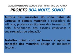 Autoria das mascotes do sono, fatos de
Carnaval e demais materiais : educadora de
infância, professores titulares das turmas do 1º
ciclo, funcionárias das escolas envolvidas e
encarregados de educação.
Trabalho prévio com as turmas e apoio na
conceção dos materiais: Equipa da Biblioteca
Escolar .
AGRUPAMENTO DE ESCOLAS DE S. MARTINHO DO PORTO
PROJETO BOA NOITE, SONO!
 