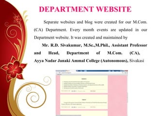 DEPARTMENT WEBSITE
Separate websites and blog were created for our M.Com.
(CA) Department. Every month events are updated in our
Department website. It was created and maintained by
Mr. R.D. Sivakumar, M.Sc.,M.Phil., Assistant Professor
and Head, Department of M.Com. (CA),
Ayya Nadar Janaki Ammal College (Autonomous), Sivakasi
 