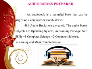 AUDIO BOOKS PREPARED
An audiobook is a recorded book that can be
played on a computer or mobile device.
481 Audio Books were created. The audio books
subjects are Operating System, Accounting Package, Soft
Skills +1 Computer Science, +2 Computer Science,
e-learning and Mass Communication.
 