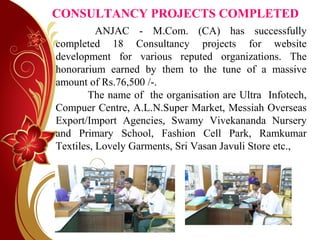 CONSULTANCY PROJECTS COMPLETED
ANJAC - M.Com. (CA) has successfully
completed 18 Consultancy projects for website
development for various reputed organizations. The
honorarium earned by them to the tune of a massive
amount of Rs.76,500 /-.
The name of the organisation are Ultra Infotech,
Compuer Centre, A.L.N.Super Market, Messiah Overseas
Export/Import Agencies, Swamy Vivekananda Nursery
and Primary School, Fashion Cell Park, Ramkumar
Textiles, Lovely Garments, Sri Vasan Javuli Store etc.,
 