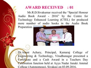 AWARD RECEIVED : 01
Mr.R.D.Sivakumar received the “Special Honour
Audio Book Award - 2016” by the Centre for
Technology Enhanced Learning (CTEL) for produced
more number of audio books in the Audio Book
Preparation.
Dr.Anant Achary, Principal, Kamaraj College of
Engineering & Technology, Virudhunagar presented a
Certificate and a Cash Award in a Teachers Day
Celebration function held at Ayya Nadar Janaki Ammal
College (Autonomous), Sivakasi on 03.09.2016.
 