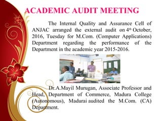 ACADEMIC AUDIT MEETING
   The Internal Quality and Assurance Cell of
ANJAC arranged the external audit on 4th
October,
2016, Tuesday for M.Com. (Computer Applications)
Department regarding the performance of the
Department in the academic year 2015-2016.
Dr.A.Mayil Murugan, Associate Professor and
Head, Department of Commerce, Madura College
(Autonomous), Madurai audited the M.Com. (CA)
Department.
 