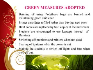 GREEN MEASURES ADOPTED
• Banning of using Polythene bags are banned and
maintaining green ambience
• Printer cartridges refilled rather than buying new ones
• Hard copies are replaced by Soft copies at the maximum
• Students are encouraged to use Laptops instead of
Desktops
• Switching off monitors and printers when not used
• Sharing of Systems when the power is cut
• Making the students to switch off lights and fans when
they go out.
 