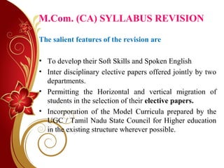 M.Com. (CA) SYLLABUS REVISION
The salient features of the revision are
• To develop their Soft Skills and Spoken English
• Inter disciplinary elective papers offered jointly by two
departments.
• Permitting the Horizontal and vertical migration of
students in the selection of their elective papers.
• Incorporation of the Model Curricula prepared by the
UGC / Tamil Nadu State Council for Higher education
in the existing structure wherever possible.
 
