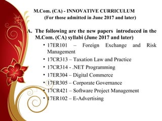 M.Com. (CA) - INNOVATIVE CURRICULUM
(For those admitted in June 2017 and later)
A. The following are the new papers introduced in the
M.Com. (CA) syllabi (June 2017 and later)
• 17ER101 – Foreign Exchange and Risk
Management
• 17CR313 – Taxation Law and Practice
• 17CR314 - .NET Programming
• 17ER304 – Digital Commerce
• 17ER305 – Corporate Governance
• 17CR421 – Software Project Management
• 17ER102 – E-Advertising
 