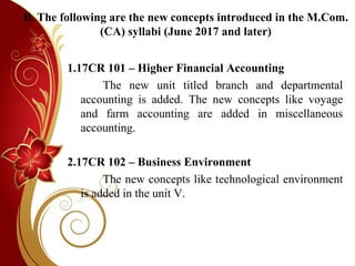 B. The following are the new concepts introduced in the M.Com.
(CA) syllabi (June 2017 and later)
1.17CR 101 – Higher Financial Accounting
The new unit titled branch and departmental
accounting is added. The new concepts like voyage
and farm accounting are added in miscellaneous
accounting.
2.17CR 102 – Business Environment
The new concepts like technological environment
is added in the unit V.
 