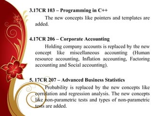 3.17CR 103 – Programming in C++
The new concepts like pointers and templates are
added.
4.17CR 206 – Corporate Accounting
Holding company accounts is replaced by the new
concept like miscellaneous accounting (Human
resource accounting, Inflation accounting, Factoring
accounting and Social accounting).
5. 17CR 207 – Advanced Business Statistics
Probability is replaced by the new concepts like
correlation and regression analysis. The new concepts
like non-parametric tests and types of non-parametric
tests are added.
 