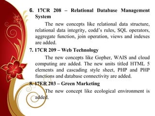 6. 17CR 208 – Relational Database Management
System
The new concepts like relational data structure,
relational data integrity, codd’s rules, SQL operators,
aggregate function, join operation, views and indexes
are added.
7. 17CR 209 – Web Technology
The new concepts like Gopher, WAIS and cloud
computing are added. The new units titled HTML 5
elements and cascading style sheet, PHP and PHP
functions and database connectivity are added.
8. 17ER 203 – Green Marketing
The new concept like ecological environment is
added.
 