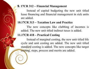 9. 17CR 312 – Financial Management
Instead of capital budgeting the new unit titled
lease financing and financial management in sick units
are added.
10.17CR 313 – Taxation Law and Practice
The new concepts like clubbing of incomes is
added. The new unit titled indirect taxes is added.
11.17CR 418 – Practical Costing
Instead of marginal costing, the new unit titled life
cycle and unit costing are added. The new unit titled
standard costing is added. The new concepts like target
costing, steps, process and merits are added.
 