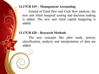 12.17CR 419 – Management Accounting
Instead of Fund flow and Cash flow analysis, the
new unit titled marginal costing and decision making
is added. The new unit titled capital budgeting is
added.
13.17CR 420 – Research Methods
The new concepts like pilot study, pretest,
classification, analysis and interpretation of data are
added.
 