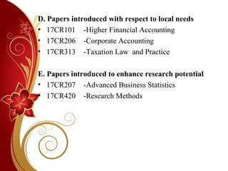 D. Papers introduced with respect to local needs
• 17CR101 -Higher Financial Accounting
• 17CR206 -Corporate Accounting
• 17CR313 -Taxation Law and Practice
E. Papers introduced to enhance research potential
• 17CR207 -Advanced Business Statistics
• 17CR420 -Research Methods
 
