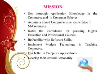 MISSION
• Get thorough Application Knowledge in the
Commerce and in Computer Spheres.
• Acquire a Sound Comprehensive Knowledge in
M-Commerce.
• Instill the Confidence for pursuing Higher
Education and Professional Courses.
• Be Familiar with Software Skills.
• Implement Modern Technology in Teaching
Commerce.
• Fair better in Computer Applications.
• Develop their Overall Personality.
 