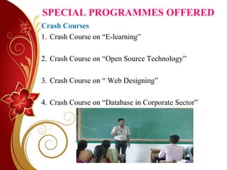 SPECIAL PROGRAMMES OFFERED
Crash Courses
1. Crash Course on “E-learning”
2. Crash Course on “Open Source Technology”
3. Crash Course on “ Web Designing”
4. Crash Course on “Database in Corporate Sector”
 