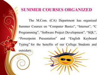 SUMMER COURSES ORGANIZED
The M.Com. (CA) Department has organized
Summer Courses on “Computer Basics”, “Internet”, “C
Programming”, “Software Project Development”, “SQL”,
“Powerpoint Presentation” and “English Keyboard
Typing” for the benefits of our College Students and
outsiders.
 