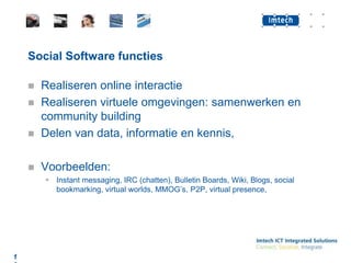 Social Software functiesRealiseren online interactieRealiseren virtuele omgevingen: samenwerken en community buildingDelen van data, informatie en kennis,Voorbeelden:Instant messaging, IRC (chatten), Bulletin Boards, Wiki, Blogs, social bookmarking, virtual worlds, MMOG’s, P2P, virtual presence, 13