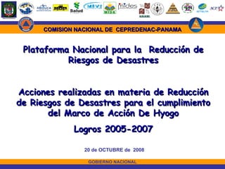GOBIERNO NACIONAL 20 de OCTUBRE de  2008 Plataforma Nacional para la  Reducción de Riesgos de Desastres Acciones realizadas en materia de Reducción de Riesgos de Desastres para el cumplimiento del Marco de Acción De Hyogo Logros 2005-2007 COMISION NACIONAL DE  CEPREDENAC-PANAMA 